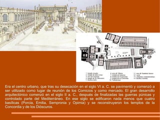 Era el centro urbano, que tras su desecación en el siglo VI a. C. se pavimentó y comenzó a ser utilizado como lugar de reunión de los Comicios y como mercado. El gran desarrollo arquitectónico comenzó en el siglo II a. C., después de finalizadas las guerras púnicas y controlado parte del Mediterráneo. En ese siglo se edificaron nada menos que cuatro basílicas (Porcia, Emilia, Sempronia y Opimia) y se reconstruyeron los templos de la Concordia y de los Dióscuros. 