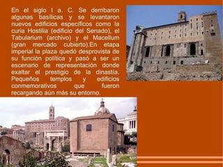 En el siglo I a. C. Se derribaron algunas basílicas y se levantaron nuevos edificios específicos como la curia Hostilia (edificio del Senado), el Tabularium (archivo) y el Macellum (gran mercado cubierto).En etapa imperial la plaza quedó desprovista de su función política y pasó a ser un escenario de representación donde exaltar el prestigio de la dinastía. Pequeños templos y edificios conmemorativos que fueron recargando aún más su entorno. 