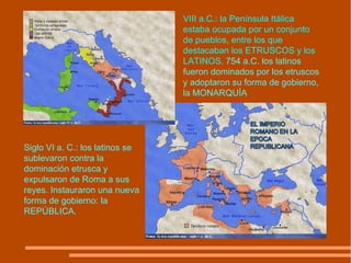 Siglo VI a. C.: los latinos se sublevaron contra la dominación etrusca y expulsaron de Roma a sus reyes. Instauraron una nueva forma de gobierno: la REPÚBLICA. VIII a.C.: la Península Itálica estaba ocupada por un conjunto de pueblos, entre los que destacaban los ETRUSCOS y los LATINOS.   754 a.C. los latinos fueron dominados por los etruscos y adoptaron su forma de gobierno, la MONARQUÍA 