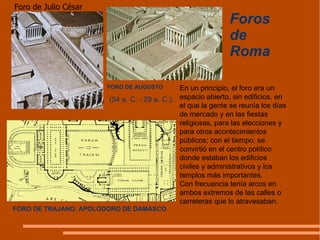 Foros de Roma FORO DE AUGUSTO Foro de Julio César En un principio, el foro era un espacio abierto, sin edificios, en el que la gente se reunía los días de mercado y en las fiestas religiosas, para las elecciones y para otros acontecimientos públicos; con el tiempo, se convirtió en el centro político donde estaban los edificios civiles y administrativos y los templos más importantes.  Con frecuencia tenía arcos en ambos extremos de las calles o carreteras que lo atravesaban.  (54 a. C. - 29 a. C.) . FORO DE TRAJANO. APOLODORO DE DAMASCO 