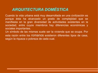 ARQUITECTURA DOMÉSTICA Cuando la vida urbana está muy desarrollada en una civilización es porque ésta ha alcanzado un grado de complejidad que se manifiesta en la gran diversidad de actividades existentes en la sociedad, entre cuyos miembros hay diferencias económicas y sociales importantes.  Un símbolo de las mismas suele ser la vivienda que se ocupa. Por esta razón entre los  romanos  existieron diferentes tipos de casa, según la riqueza o pobreza de cada cual. 