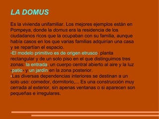 LA DOMUS Es la vivienda unifamiliar. Los mejores ejemplos están en Pompeya, donde la  domus  era la residencia de los ciudadanos ricos que la ocupaban con su familia, aunque había casos en los que varias familias adquirían una casa y se repartían el espacio. El modelo primitivo es de origen etrusco : planta rectangular y de un solo piso en el que distinguimos tres zonas:  la entrada , un cuerpo central abierto al aire y la luz - patio - y  un jardín  en la zona posterior.  Las diversas dependencias interiores se destinan a un solo uso: comedor, dormitorio,... Es una construcción muy cerrada al exterior, sin apenas ventanas o si aparecen son pequeñas e irregulares. 
