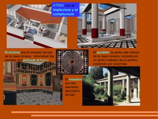 El triclinio  era el comedor de lujo de la casa romana.  Adornaban las paredes con  pinturas al  fresco El  mosaico  era otro elemento decorativo de lujo ATRIO  con el  impluvium y el compluvium El  peristilo , la parte más interior de la casa romana, consistía en un jardín rodeado de un pórtico sostenido por columnas 