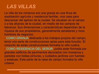 LAS VILLAS La villa de los romanos era una granja en una finca de explotación agrícola y residencia familiar, una casa para descansar del ajetreo de la ciudad. Se situaban en el campo o a las afueras de la ciudad, en medio de los campos de labranza. Sus dimensiones y características dependían de la riqueza de sus propietarios, generalmente senadores y ricos hombres de negocios.  -  COMO GRANJA  dedicada a los trabajos propios del campo, tenía una serie de construcciones aptas para esta función. El conjunto de estas construcciones formaba la  villa rustica .  -  COMO RESIDENCIA DEL SEÑOR , podía estar formada por grandes edificios de pavimentos decorados con mosaicos y paredes con bellas pinturas, y cuidados jardines con fuentes y estatuas. Esta parte de la casa de campo formaba la  villa urbana . 