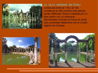 LA  VILLA  ADRIANA  EN TÍVOLI , construida entre el 118 y el 134, constituye la villa romana más grande jamás edificada. Estuvo rodeada por un gran jardín con un estanque, denominado Canope en honor al canal que conectaba Alejandría con la ciudad egipcia de Canope.  