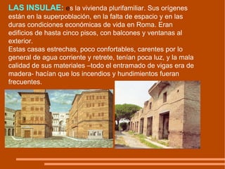 LAS INSULAE:   e s la vivienda plurifamiliar. Sus orígenes están en la superpoblación, en la falta de espacio y en las duras condiciones económicas de vida en Roma. Eran edificios de hasta cinco pisos, con balcones y ventanas al exterior.  Estas casas estrechas, poco confortables, carentes por lo general de agua corriente y retrete, tenían poca luz, y la mala calidad de sus materiales –todo el entramado de vigas era de madera- hacían que los incendios y hundimientos fueran frecuentes. 