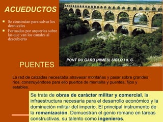 ACUEDUCTOS Se c onstruían para salvar los desniv ele s  F ormados por arquerías sobre las que van los cana le s a l  descubierto   PUENTES La red de calzadas necesitaba atravesar montañas y pasar sobre grandes ríos, construyéndose para ello puertos de montaña y puentes, fijos y estables.  Se trata de  obras de carácter militar y comercial , la infraestructura necesaria para el desarrollo económico y la dominación militar del imperio. El principal instrumento de la  romanización . Demuestran el genio romano en tareas constructivas, su talento como  ingenieros .  PONT DU GARD (NIMES)  SIGLO I d. C. 