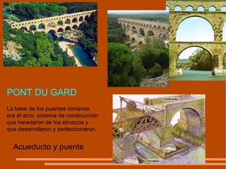 Acueducto y puente La base de los puentes romanos era el arco, sistema de construcción que heredaron de los etruscos y que desarrollaron y perfeccionaron. PONT DU GARD 