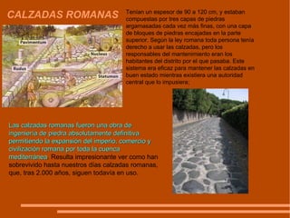 CALZADAS ROMANAS Tenían un espesor de 90 a 120 cm, y estaban compuestas por tres capas de piedras argamasadas cada vez más finas, con una capa de bloques de piedras encajadas en la parte superior. Según la ley romana toda persona tenía derecho a usar las calzadas, pero los responsables del mantenimiento eran los habitantes del distrito por el que pasaba. Este sistema era eficaz para mantener las calzadas en buen estado mientras existiera una autoridad central que lo impusiera;  Las calzadas romanas fueron una obra de ingeniería de piedra absolutamente definitiva permitiendo la expansión del imperio, comercio y civilización romana por toda la cuenca mediterránea . Resulta impresionante ver como han sobrevivido hasta nuestros días calzadas romanas, que, tras 2.000 años, siguen todavía en uso. 
