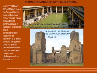 LAS TERMAS ROMANAS eran baños públicos con estancias reservadas para actividades gimnásticas y lúdicas. También eran considerados lugares de reunión y a ellos acudía la gente que no podía permitirse tener uno en su casa, como los plebeyos o los esclavos .  TERMAS ROMANAS DE BATH (INGLATERRA) A veces los emperadores o los patricios concedían baños gratis para el resto de la población. RUÍNAS DE LAS TERMAS DE CARACALLA EN ROMA Año 216 