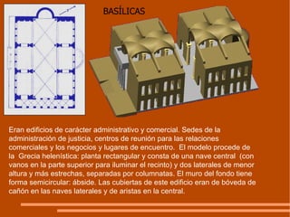 BASÍLICAS Eran edificios de carácter administrativo y comercial. Sedes de la administración de justicia, centros de reunión para las relaciones comerciales y los negocios y lugares de encuentro.  El modelo procede de la  Grecia helenística: planta rectangular y consta de una nave central  (con vanos en la parte superior para iluminar el recinto) y dos laterales de menor altura y más estrechas, separadas por columnatas. El muro del fondo tiene forma semicircular: ábside. Las cubiertas de este edificio eran de bóveda de cañón en las naves laterales y de aristas en la central. 