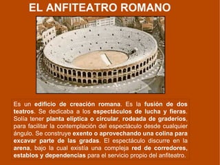EL ANFITEATRO ROMANO Es un  edificio de creación romana . Es la  fusión de dos teatros . Se dedicaba a los  espectáculos de lucha y fieras . Solía tener  planta elíptica o circular ,  rodeada de graderíos , para facilitar la contemplación del espectáculo desde cualquier ángulo. Se construye  exento   o aprovechando una colina para excavar parte de las gradas . El espectáculo discurre en la  arena , bajo la cual existía una compleja  red de corredores, establos y dependencias  para el servicio propio del anfiteatro. 