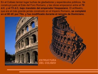 ESTRUCTURA  DEL COLISEO En el Coliseo tenían lugar luchas de gladiadores y espectáculos públicos. Se construyó justo al Este del Foro Romano, y las obras empezaron entre el  70 d.C. y el 72 d.C, bajo mandato del emperador Vespasiano . El anfiteatro, que era el más grande jamás construido en el Imperio Romano,  se completó en el 80 dC por Tito ,  y fue modificado durante el reinado de Domiciano . 