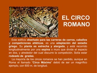 EL CIRCO  ROMANO Este edificio  diseñado para las carreras de carros, caballos y competiciones atléticas , es una  adaptación del estadio griego . Su  planta es estrecha y alargada , y está recorrido longitudinalmente por una  espina  o muro que divide el espacio en dos, y alrededor del cual discurre la competición. Solía estar  rodeado de  gradas . La mayoría de los circos romanos se han perdido, aunque en Roma el llamado “ Circo Máximo ” debió de ser un magnífico ejemplo, con 600 m. de longitud.  