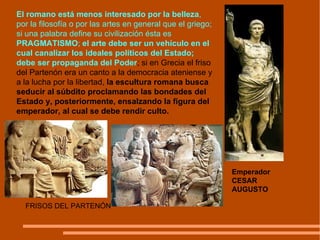 El romano está menos interesado por la belleza , por la filosofía o por las artes en general que el griego; si una palabra define su civilización ésta es  PRAGMATISMO ;  el arte debe ser un vehículo en el cual canalizar los ideales políticos del Estado; debe ser propaganda del Poder ; si en Grecia el friso del Partenón era un canto a la democracia ateniense y a la lucha por la libertad,  la escultura romana busca seducir al súbdito proclamando las bondades del Estado y, posteriormente, ensalzando la figura del emperador, al cual se debe rendir culto. FRISOS DEL PARTENÓN  Emperador CESAR AUGUSTO 