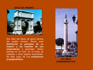 Son hijos del deseo de gloria terrena del pueblo romano. Sirven para  testimoniar la grandeza de su imperio y las hazañas de sus emperadores  y generales. Solían situarse en el Foro, en el cruce de calzadas u otros lugares importantes. Se trata, pues, de una  arquitectura propagandística. ARCO DE TRIUNFO COLUMNA CONMEMORATIVA 