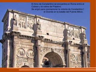 El Arco de Constantino se encuentra en Roma entre el Coliseo y la colina del Palatino.  Se erigió para conmemorar la victoria de Constantino I  el Grande en la batalla del Puente Milvio.  
