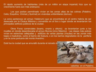 El rápido aumento de habitantes (más de un millón en etapa imperial) hizo que su crecimiento fuera aún más anárquico.  Los que podían permitírselo vivían en las zonas altas de las colinas (Palatino, Celio, Esquilino, Viminal y Quirinal) en viviendas unifamiliares (domus). La zona pantanosa (el arroyo Velabrum) que se encontraba en el centro habría de ser desecada por la Cloaca Máxima y convertido en el foro o lugar donde se levantarían los principales edificios públicos de la ciudad.  Otros Foros comerciales (boario, vinario y olitorio)  se levantarían junto a los muelles en donde desembocaba el arroyo Murcia (circo Máximo).  Las clases más pobres vivían en estrechas callejuelas y  edificios de varias plantas (ínsulas) en las zonas más bajas e insalubres, como el barrio del Subura, o en los barrios degradados de la  periferia y en la zona portuaria del monte Aventino.  Está fue la ciudad que se amuralló durante el reinado de Servio Tulio en el siglo VI a. C. cabañas  en el Palatino. 