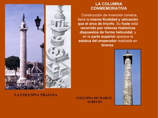 LA COLUMNA CONMEMORATIVA LA COLUMNA TRAJANA COLUMNA DE MARCO  AURELIO Construcción de invención romana, tiene la  misma finalidad y ubicación que el arco de triunfo . Su  fuste  está  recorrido por relieves históricos dispuestos de forma helicoidal , y en la  parte superior  aparece la  estatua del emperador  realizada en  bronce   