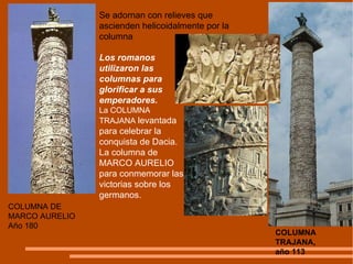 COLUMNA DE MARCO AURELIO Año 180 COLUMNA TRAJANA,  año 113 Los romanos utilizaron las columnas para glorificar a sus emperadores.  La COLUMNA TRAJANA  levantada para celebrar la conquista de Dacia. La columna de MARCO AURELIO  para conmemorar las victorias sobre los germanos. Se adornan con relieves que ascienden helicoidalmente por la columna 