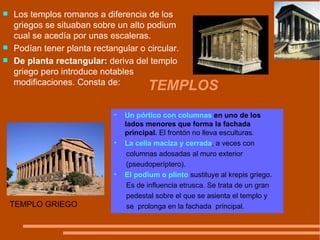 TEMPLOS TEMPLO GRIEGO Un pórtico con columnas  en uno de los  lados menores que forma la fachada principal.  El frontón no lleva esculturas. La cella maciza y cerrada , a veces con  columnas adosadas al muro exterior  (pseudoperíptero). El podium o plinto  sustituye al krepis griego.  Es de influencia etrusca. Se trata de un gran  pedestal sobre el que se asienta el templo y se  prolonga en la fachada  principal. Los templos romanos a diferencia de los griegos se situaban sobre un alto podium  cual se acedía por unas escaleras.  Podían tener planta rectangular o circular. De planta rectangular:  deriva del templo griego pero introduce notables modificaciones. Consta de:  