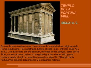 TEMPLO DE LA FORTUNA VIRIL SIGLO I A. C. Es una de las muestras mejor conservadas de la arquitectura religiosa de la Roma republicana. Fue construido durante el siglo I a.C., entre los años 70 y 40 a.C., se alza sobre el Foro Boarium, mercado de los Bueyes, cerca del río Tíber, conservándose casi en su integridad gracias a haber sido iglesia cristiana desde el siglo V hasta bien entrado el siglo XX. El templo de la Fortuna Viril tiene las proporciones y la elegancia helenas.  