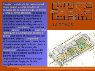 Este tipo de vivienda fue evolucionando con el tiempo y, sobre todo tras el contacto con la cultura griega, se amplió y tomó su forma definitiva :  son casas de una sola planta, de forma rectangular, cerradas al exterior y organizadas a partir de un eje de simetría: la puerta principal se abre a la calle y conduce a un corredor o  vestíbulum   que continua hasta el  atrium ;  se trata de un  gran patio rectangular o cuadrado con peristilo o pórtico , que rodea el espacio vacío con apertura en el techo - compluvium - inclinando hacia el interior, con el fin de que resbalara el agua de lluvia, que era recogida en una pila rectangular o  implumvium  -ubicada en el centro del  atrium -, y que después pasaba a una cisterna subterránea. Originariamente el  atrium  era el lugar donde ardía el fuego y la familia trabajaba, comía y dormía. LA DOMUS 