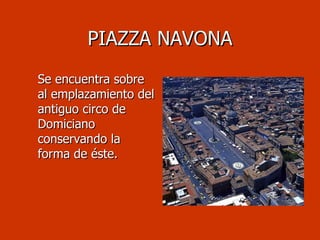 PIAZZA NAVONA Se encuentra sobre al emplazamiento del antiguo circo de Domiciano conservando la forma de éste.  