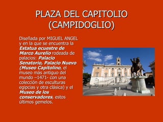 PLAZA DEL CAPITOLIO (CAMPIDOGLIO) Diseñada por MIGUEL ANGEL y en la que se encuentra la  Estatua ecuestre de Marco Aurelio  rodeada de palacios:  Palacio Senatorio, Palacio Nuevo (Museo Capitolino , el museo más antiguo del mundo –1471- con una colección de esculturas egipcias y otra clásica) y el  Museo de los conservadores , estos últimos gemelos. 