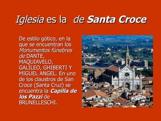 Iglesia  es la  de  Santa Croce De estilo gótico, en la que se encuentran los  Monumentos fúnebres de  DANTE, MAQUIAVELO, GALILEO, GHIBERTI Y MIGUEL ANGEL. En uno de los claustros de San Croce (Santa Cruz) se encuentra la  Capilla de los Pazzi  de BRUNELLESCHI. 