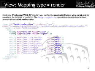 View: Mapping type = render < bean  id = " RenderingResolver "  singleton = "true" class = "org.romaframework.aspect.view.echo2...ConfigurableRenderingResolver" > < property  name = "configuration" > < map > < entry  key = "action"  value = "link"  /> < entry  key = "object"  value = "object"  /> < entry  key = "java.lang.String"  value = " text "  /> < entry  key = "java.lang.Integer"  value = " text "  /> < entry  key = "java.lang.Float"  value = " text "  /> < entry  key = "java.lang.Double"  value = " text "  /> < entry  key = "java.lang.Boolean"  value = " check "  /> < entry  key = "java.util.Date"  value = " date "  /> < entry  key = "java.util.Collection"  value = " list "  /> < entry  key = "java.util.Set"  value = " list "  /> < entry  key = "java.util.Map"  value = " table "  /> </ map > </ property > </ bean > Inside you  WebContent/WEB-INF  directory you can find the  applicationContext-view-echo2.xml  file containing the behavior of rendering. The  RenderingResolver  component contains the mapping between types and  rendering mode . 