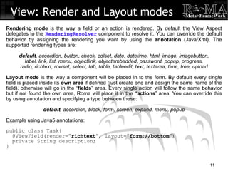 View: Render and Layout modes Rendering mode  is the way a field or an action is rendered. By default the View Aspect delegates to the  RenderingResolver  component to resolve it. You can override the default behavior by assigning the rendering you want by using the  annotation  (Java/Xml). The supported rendering types are: default , accordion, button, check, colset, date, datetime, html, image, imagebutton, label, link, list, menu, objectlink, objectembedded, password, popup, progress, radio, richtext, rowset, select, tab, table, tableedit, text, textarea, time, tree, upload Layout mode  is the way a component will be placed in to the form. By default every single field is placed inside its  own area  if defined (just create one and assign the same name of the field), otherwise will go in the “ fields ” area. Every single action will follow the same behavior but if not found the own area, Roma will place it in the  “actions ” area. You can override this by using annotation and specifying a type between these: default , accordion, block, form, screen, expand, menu, popup Example using Java5 annotations: public class Task{ @ViewField(render=” richtext ”, layout=” form://bottom ”)‏ private String description; } 
