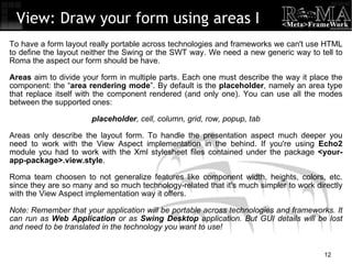 View: Draw your form using areas I To have a form layout really portable across technologies and frameworks we can't use HTML to define the layout neither the Swing or the SWT way. We need a new generic way to tell to Roma the aspect our form should be have. Areas  aim to divide your form in multiple parts. Each one must describe the way it place the component: the “ area rendering mode ”. By default is the  placeholder , namely an area type that replace itself with the component rendered (and only one). You can use all the modes between the supported ones: placeholder , cell, column, grid, row, popup, tab Areas only describe the layout form. To handle the presentation aspect much deeper you need to work with the View Aspect implementation in the behind. If you're using  Echo2  module you had to work with the Xml stylesheet files contained under the package  <your-app-package>.view.style . Roma team choosen to not generalize features like component width, heights, colors, etc. since they are so many and so much technology-related that it's much simpler to work directly with the View Aspect implementation way it offers. Note: Remember that your application will be portable across technologies and frameworks. It can run as  Web Application  or as  Swing Desktop  application. But GUI details will be lost and need to be translated in the technology you want to use! 