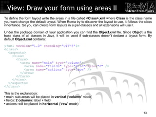 View: Draw your form using areas II To define the form layout write the areas in a file called  <Class>.xml  where  Class  is the class name you want change the default layout. When Roma try to discover the layout to use, it follows the class inheritance. So you can create form layouts in super-classes and all extensions will use it. Under the package domain of your application you can find the  Object.xml  file. Since  Object  is the base class of all classes in Java, it will be used if sub-classes doesn't declare a layout form. By default  Object.xml  contains: <? xml  version = "1.0"  encoding = "UTF-8" ?> < class > < aspects > < view > < form > < area  name = "main"  type = "column" > < area  name = "fields"  type = "grid"  size = "2"  /> < area  name = "actions"  type = "row"  /> </ area > </ form > </ view > </ aspects > </ class > This is the explanation: main: sub-areas will be placed in  vertical  (“ column ” mode)‏ fields:  2 columns : label + field actions: will be placed in  horizontal  (“ row ” mode)‏ 