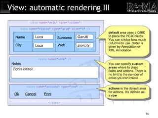 < area  name = "main"  type = "column" > < area  name = "fields"  type = "grid"  size = "4"  /> < area  name = "note"  /> < area  name = "actions"  type = "row"  /> View: automatic rendering III Ok Cancel Print default  area uses a GRID to place the POJO fields. You can choice how much columns to use. Order is given by Annotation or XML Annotation actions  is the default area for actions. It's defined as a  row You can specify  custom areas  where to place fields and actions. There is no limit to the number of areas you can create Name City Zion's citizen Notes Web Surname Luca Garulli Luca zioncity </ area > 