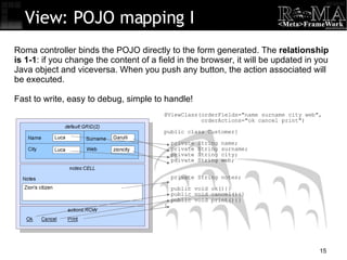 @ViewClass(orderFields="name surname city web", orderActions="ok cancel print")‏ public class Customer{ private String name; private String surname; private String city; private String web; private String notes; public void ok(){} public void cancel(){} public void print(){} } View: POJO mapping I Roma controller binds the POJO directly to the form generated. The  relationship is 1-1 : if you change the content of a field in the browser, it will be updated in you Java object and viceversa. When you push any button, the action associated will be executed. Fast to write, easy to debug, simple to handle! 