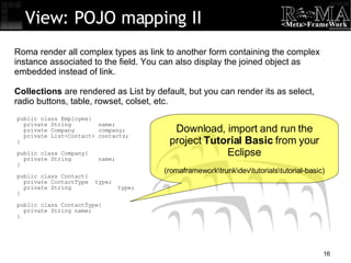 public class Employee{ private String  name; private Company  company; private List<Contact> contacts; } public class Company{ private String  name; } public class Contact{ private ContactType  type; private String  type; } public class ContactType{ private String name; } View: POJO mapping II Roma render all complex types as link to another form containing the complex instance associated to the field. You can also display the joined object as embedded instead of link. Collections  are rendered as List by default, but you can render its as select, radio buttons, table, rowset, colset, etc. Download, import and run the project  Tutorial Basic  from your Eclipse (romaframework\trunk\dev\tutorials\tutorial-basic)‏ 