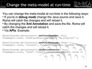 Change the meta-model at run-time You can change the meta-model at run-time in the following ways: If you're in  debug mode  change the Java source and save it. Roma will catch the changes and will reload it. By changing the  Xml Annotation  and save the file. Roma will catch the changes and will reload it. Via  APIs . Example: ObjectContext.getInstance(). setClassFeature ( this,  ViewAspect.class, ViewClassFeatures.LABEL, “My playlist” ); ObjectContext.getInstance(). setFieldFeature ( this,  ViewAspect.class, “account”, ViewActionFeatures.VISIBLE, false ); ObjectContext.getInstance(). setActionFeature ( this,  ViewAspect.class, “save”, ViewActionFeatures.ENABLED, false ); 
