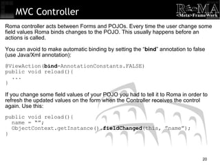 MVC Controller Roma controller acts between Forms and POJOs. Every time the user change some field values Roma binds changes to the POJO. This usually happens before an actions is called. You can avoid to make automatic binding by setting the “ bind ” annotation to false (use Java/Xml annotation): @ViewAction( bind =AnnotationConstants.FALSE)‏ public void reload(){ ... } If you change some field values of your POJO you had to tell it to Roma in order to refresh the updated values on the form when the Controller receives the control again. Use this: public void reload(){ name = “”; ObjectContext.getInstance(). fieldChanged (this, ”name”); } 