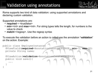 Validation using annotations Roma supports two kind of data validation: using supported annotations and declaring custom validation. Supported annotations are: required  = <true|false> min =<int> and  max =<int>. For string types tells the length, for numbers is the value to check match =<regexp>. Use the regexp syntax To execute the validation before an action is called use the annotation “ validation ” on the action. Example: public class EmployeeInstance{ @ViewField( required =AnnotationConstants.TRUE,  min =3,  max =32)‏ private String name; @ViewAction( validation =AnnotationConstants.TRUE)‏ public void save(){ ... } } 