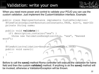 Validation: write your own When you need more power and control to validate your POJO you can use the  custom validation . Just implement the CustomValidation interface. Example: public class EmployeeInstance implements CustomValidation{ @ViewField(required=AnnotationConstants.TRUE, min=3, max=32)‏ private String name; public void  validate (){ if( description.contains(“sex”) )‏ throw new ValidationException(this, “sex”, “Banned word”); } @ViewAction(validation=AnnotationConstants.TRUE)‏ public void save(){ ... } } Before to call the  save()  method Roma controller will execute the validation for name field and then the custom  validate()  method. If anything is ok the  save()  method will be invoked, otherwise a ValidationException will be thrown. 