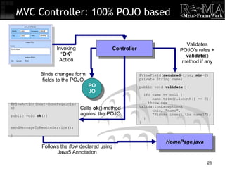 MVC Controller: 100% POJO based Controller Invoking “ OK ” Action POJO Binds changes form fields to the POJO Calls  ok () method against the POJO @FlowAction(next=HomePage.class)‏ public void  ok (){ sendMessageToRemoteService(); } @ViewField( required =true,  min =2)‏ private String name; public void  validate (){ if( name == null ||  name.trim().length() == 0){ throw new ValidationException( this, “name”, “ Please insert the name!”); } } Validates POJO's rules +  validate () method if any HomePage.java Follows the  flow  declared using Java5 Annotation 