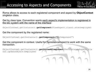 Accessing to Aspects and Components Roma allows to access to each registered component and aspect by  ObjectContext  singleton class. Get by class type. Convention wants  each aspect's implementation is registered in the IoC system with the name of the interface : ObjectContext.getInstance(). getComponent (ViewAspect.class).show(employee)‏ Get the component by the registered name: ObjectContext.getInstance(). getComponent (“MyComponent”)‏ Get the component in context. Useful for PersistenceAspect to work with the same transaction. ObjectContext.getInstance(). getContextComponent (PersistenceAspect.class).updateObject(employee)‏ 