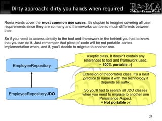 Dirty approach: dirty you hands when required EmployeeRepository EmployeeRepository JDO Roma wants cover the  most common use cases . It's utopian to imagine covering all user requirements since they are so many and frameworks can be so much differents between their. So if you need to access directly to the tool and framework in the behind you had to know that you can do it. Just remember that piece of code will be not portable across implementation when, and if, you'll decide to migrate to another one. Aseptic class. It doesn't contain any references to tool and framework used. = 100% portable :-)‏ Extension of theportable class. It's a  best practice  to name it with the technology it depends as suffix. So you'll had to search all JDO classes when you need to migrate to another one Persistence Aspect. = Not portable :-( 