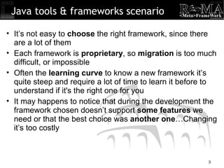 It’s not easy to  choose  the right framework, since there are a lot of them Each framework is  proprietary , so  migration  is too much difficult, or impossible Often the  learning curve  to know a new framework it’s quite steep and require a lot of time to learn it before to understand if it's the right one for you It may happens to notice that during the development the framework chosen doesn’t support  some features  we need or that the best choice was  another one …Changing it’s too costly Java tools & frameworks scenario 