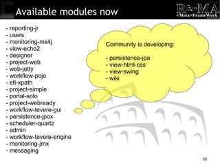 Available modules now - reporting-jr - users - monitoring-mx4j - view-echo2 - designer - project-web - web-jetty - workflow-pojo - etl-xpath - project-simple - portal-solo - project-webready - workflow-tevere-gui - persistence-jpox - scheduler-quartz - admin - workflow-tevere-engine - monitoring-jmx - messaging Community is developing: - persistence-jpa - view-html-css - view-swing - wiki 