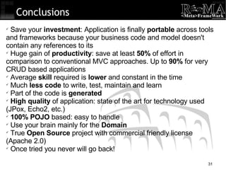 Conclusions Save your  investment : Application is finally  portable  across tools and frameworks because your business code and model doesn't contain any references to its Huge gain of  productivity : save at least  50%  of effort in comparison to conventional MVC approaches. Up to  90%  for very CRUD based applications Average  skill  required is  lower  and constant in the time Much  less code  to write, test, maintain and learn Part of the code is  generated High quality  of application: state of the art for technology used (JPox, Echo2, etc.)‏ 100% POJO  based: easy to handle Use your brain mainly for the  Domain True  Open Source  project with commercial friendly license (Apache 2.0)‏ Once tried you never will go back! 