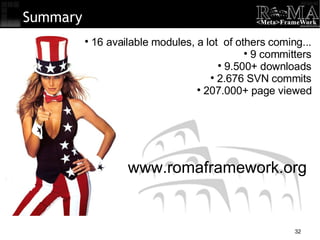 Summary 16 available modules, a lot  of others coming... 9 committers 9.500+ downloads 2.676 SVN commits 207.000+ page viewed www.romaframework.org 