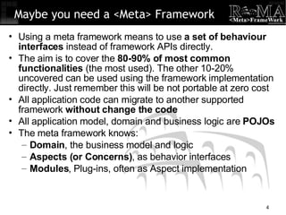 Using a meta framework means to use  a set of behaviour interfaces  instead of framework APIs directly. The aim is to cover the  80-90% of most common functionalities  (the most used). The other 10-20% uncovered can be used using the framework implementation directly. Just remember this will be not portable at zero cost All application code can migrate to another supported framework  without change the code All application model, domain and business logic are  POJOs The meta framework knows: Domain , the business model and logic Aspects (or Concerns) , as behavior interfaces Modules , Plug-ins, often as Aspect implementation Maybe you need a <Meta> Framework 