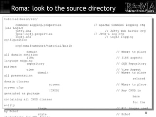 Roma: look to the source directory tutorial-basic/src/ commons-logging.properties // Apache Commons logging cfg (use Log4J)‏ jetty.xml // Jetty Web Server cfg jpox-log4j.properties // JPOX's log cfg log4j.xml // Log4J logging configuration org/romaframework/tutorial/basic domain // Where to place all domain entities i18n // I18N aspect: language mapping repository // DDD Repository pattern view // View Aspect domain // Where to place all presentation   related domain classes  screen // Where to place screen cfgs [CRUD] // Any CRUD is generated as package    here containing all CRUD classes   for the entity image // All images used by Echo2 style // Echo2 stylesheets (as XML files)‏ CustomApplicationConfiguration.java // Handle user session 